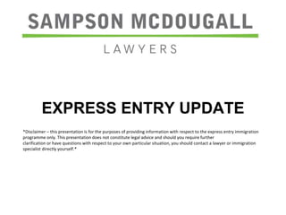 EXPRESS ENTRY UPDATE
*Disclaimer – this presentation is for the purposes of providing information with respect to the express entry immigration
programme only. This presentation does not constitute legal advice and should you require further
clarification or have questions with respect to your own particular situation, you should contact a lawyer or immigration
specialist directly yourself.*
 