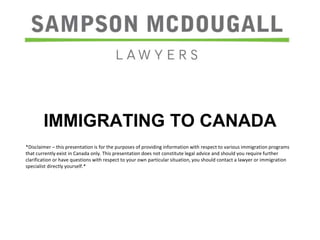 IMMIGRATING TO CANADA 
*Disclaimer – this presentation is for the purposes of providing information with respect to various immigration programs 
that currently exist in Canada only. This presentation does not constitute legal advice and should you require further 
clarification or have questions with respect to your own particular situation, you should contact a lawyer or immigration 
specialist directly yourself.* 
 