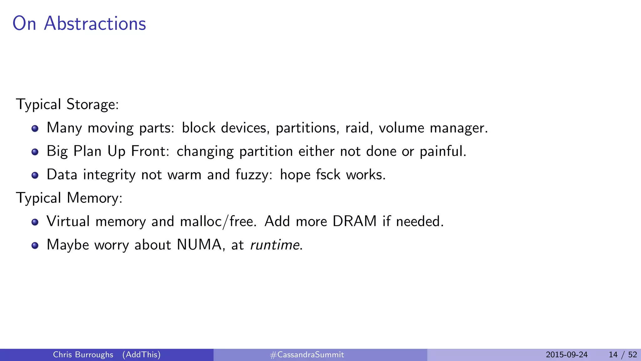 On Abstractions
Typical Storage:
Many moving parts: block devices, partitions, raid, volume manager.
Big Plan Up Front: changing partition either not done or painful.
Data integrity not warm and fuzzy: hope fsck works.
Typical Memory:
Virtual memory and malloc/free. Add more DRAM if needed.
Maybe worry about NUMA, at runtime.
Chris Burroughs (AddThis) #CassandraSummit 2015-09-24 14 / 52
 