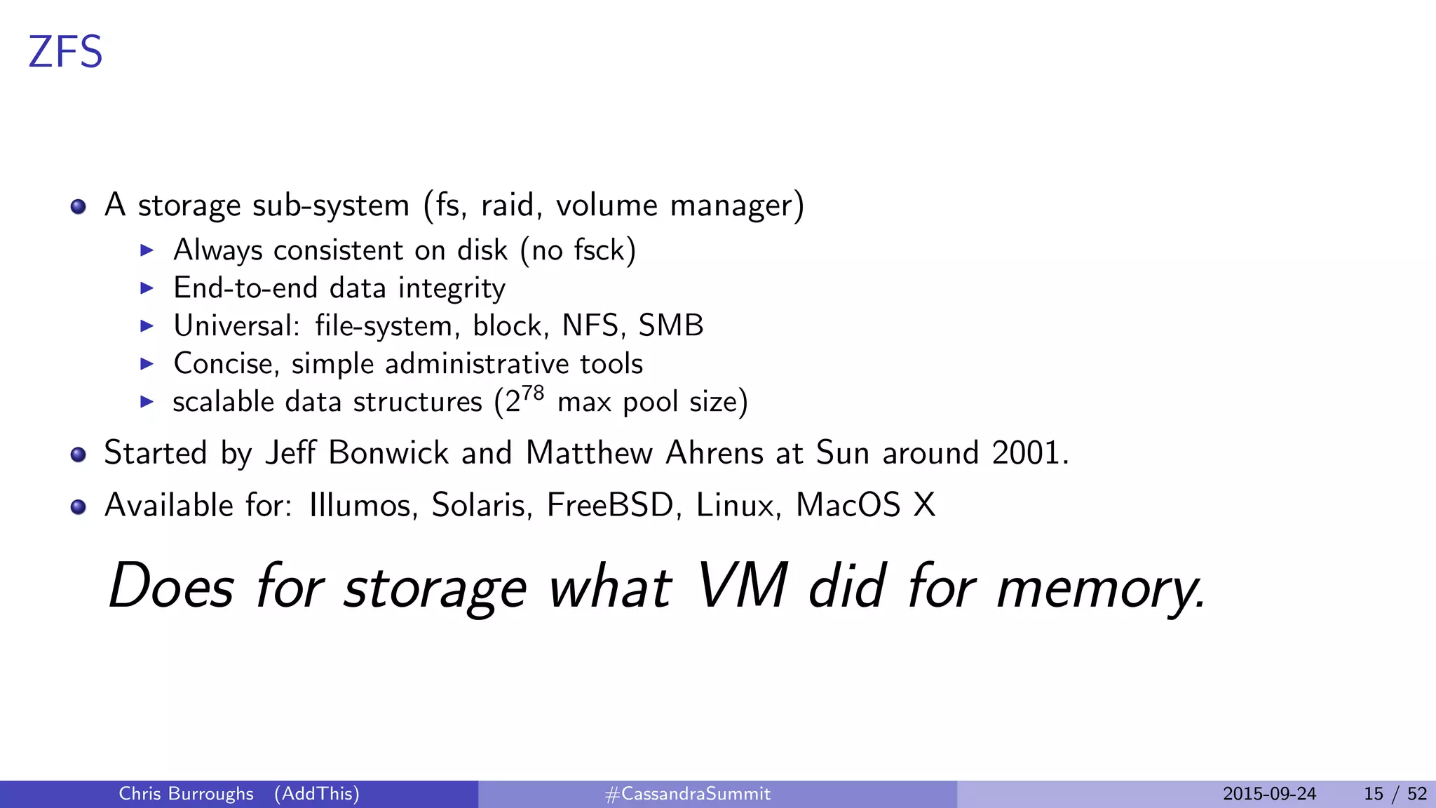 ZFS
A storage sub-system (fs, raid, volume manager)
Always consistent on disk (no fsck)
End-to-end data integrity
Universal: ﬁle-system, block, NFS, SMB
Concise, simple administrative tools
scalable data structures (278
max pool size)
Started by Jeﬀ Bonwick and Matthew Ahrens at Sun around 2001.
Available for: Illumos, Solaris, FreeBSD, Linux, MacOS X
Does for storage what VM did for memory.
Chris Burroughs (AddThis) #CassandraSummit 2015-09-24 15 / 52
 