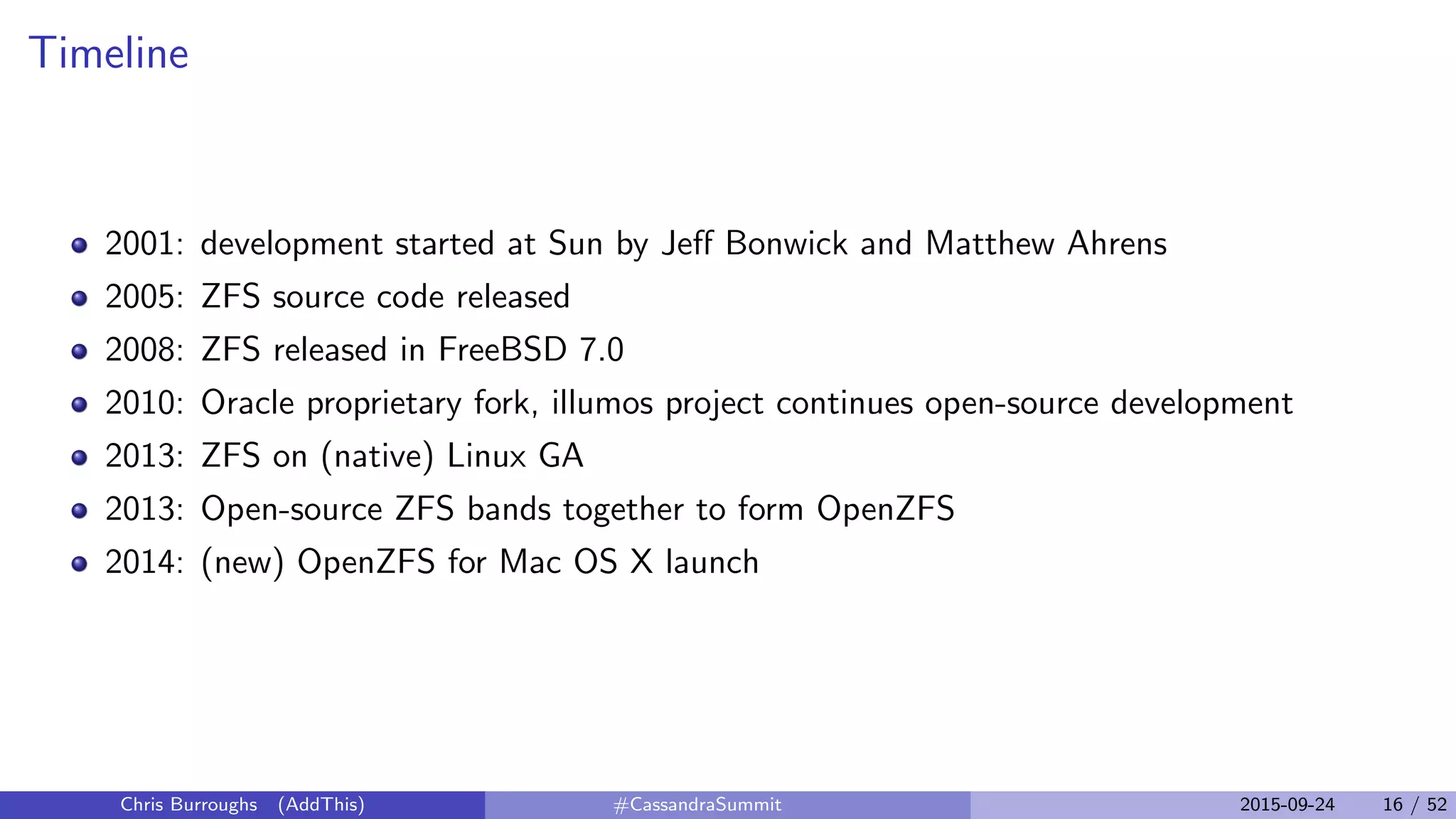 Timeline
2001: development started at Sun by Jeﬀ Bonwick and Matthew Ahrens
2005: ZFS source code released
2008: ZFS released in FreeBSD 7.0
2010: Oracle proprietary fork, illumos project continues open-source development
2013: ZFS on (native) Linux GA
2013: Open-source ZFS bands together to form OpenZFS
2014: (new) OpenZFS for Mac OS X launch
Chris Burroughs (AddThis) #CassandraSummit 2015-09-24 16 / 52
 