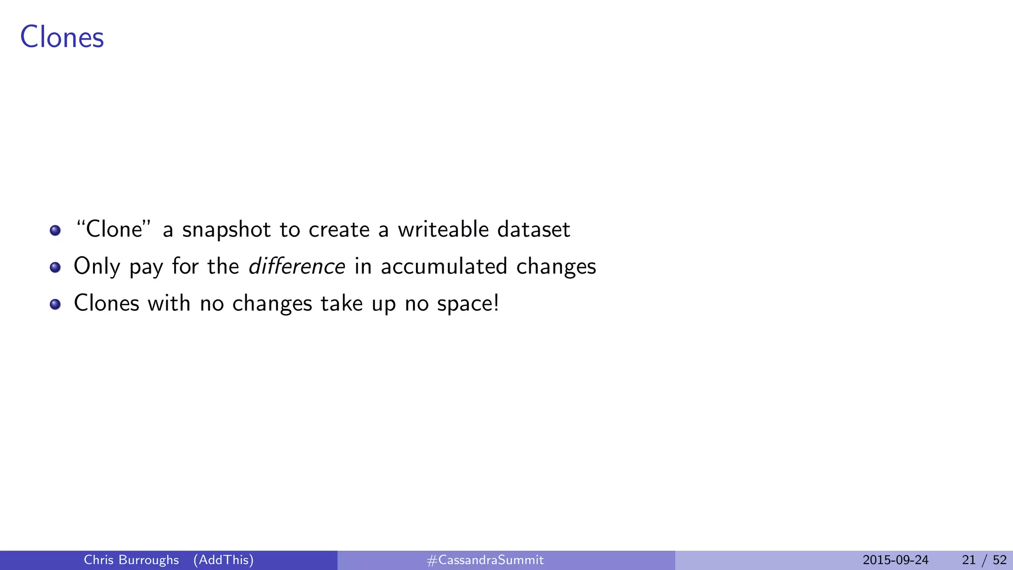 Clones
“Clone” a snapshot to create a writeable dataset
Only pay for the diﬀerence in accumulated changes
Clones with no changes take up no space!
Chris Burroughs (AddThis) #CassandraSummit 2015-09-24 21 / 52
 