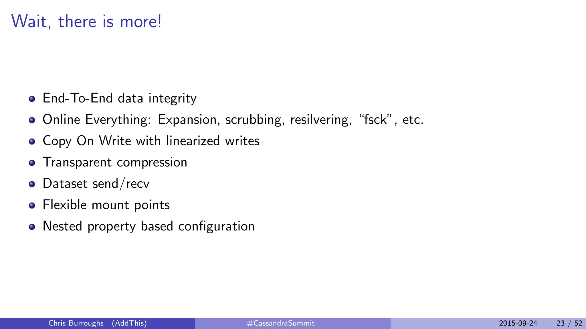 Wait, there is more!
End-To-End data integrity
Online Everything: Expansion, scrubbing, resilvering, “fsck”, etc.
Copy On Write with linearized writes
Transparent compression
Dataset send/recv
Flexible mount points
Nested property based conﬁguration
Chris Burroughs (AddThis) #CassandraSummit 2015-09-24 23 / 52
 