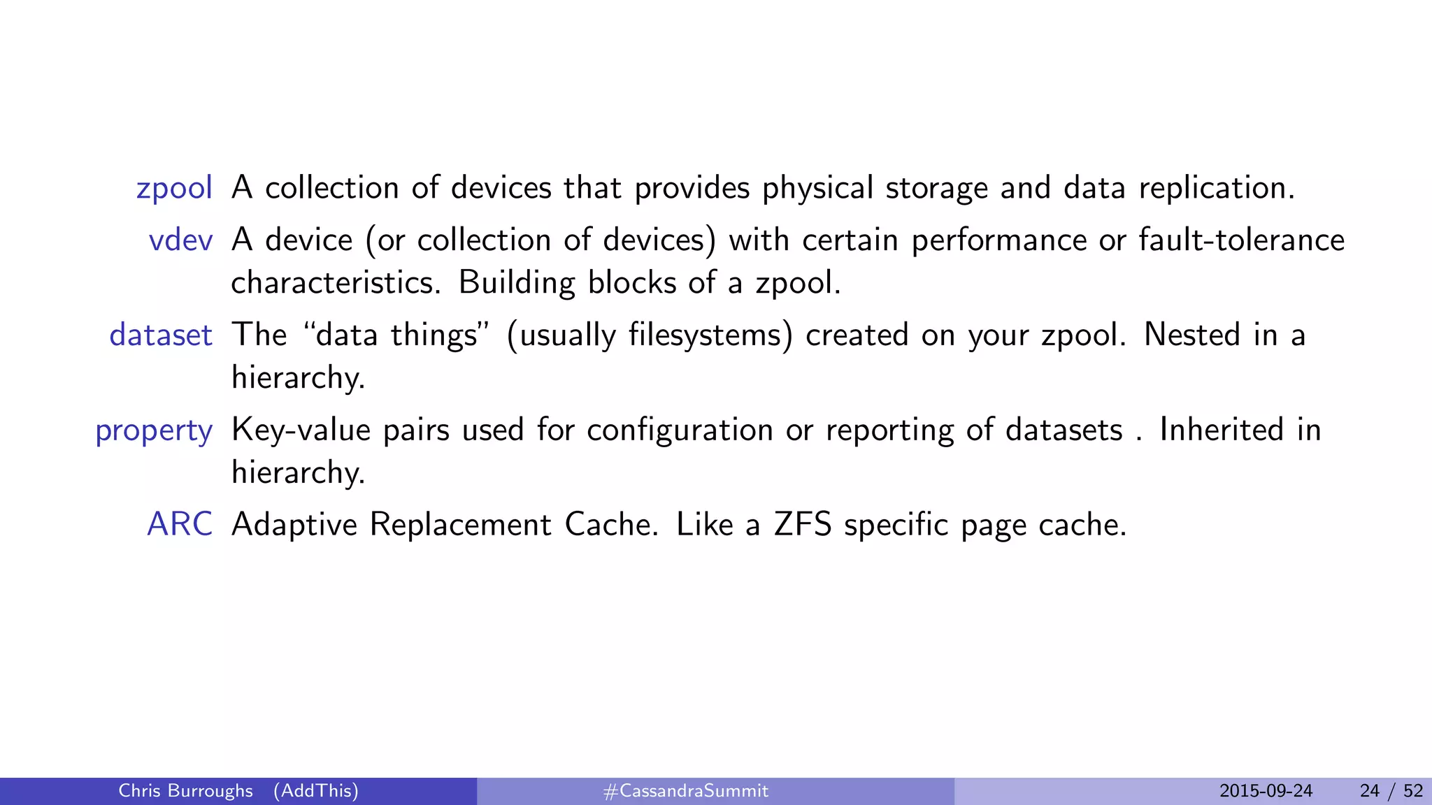 zpool A collection of devices that provides physical storage and data replication.
vdev A device (or collection of devices) with certain performance or fault-tolerance
characteristics. Building blocks of a zpool.
dataset The “data things” (usually ﬁlesystems) created on your zpool. Nested in a
hierarchy.
property Key-value pairs used for conﬁguration or reporting of datasets . Inherited in
hierarchy.
ARC Adaptive Replacement Cache. Like a ZFS speciﬁc page cache.
Chris Burroughs (AddThis) #CassandraSummit 2015-09-24 24 / 52
 