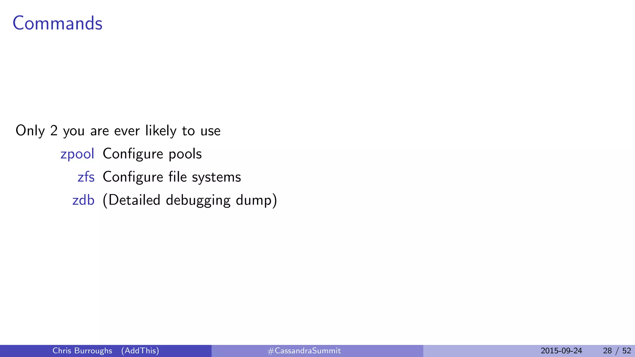 Commands
Only 2 you are ever likely to use
zpool Conﬁgure pools
zfs Conﬁgure ﬁle systems
zdb (Detailed debugging dump)
Chris Burroughs (AddThis) #CassandraSummit 2015-09-24 28 / 52
 