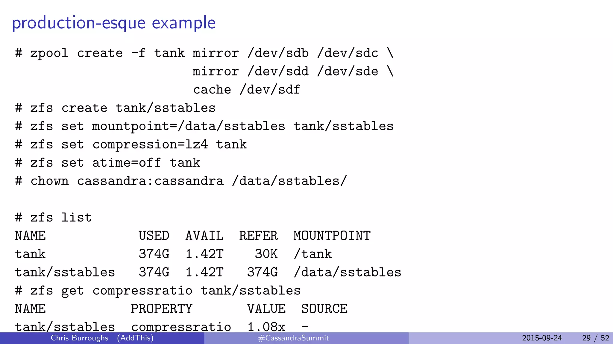 production-esque example
# zpool create -f tank mirror /dev/sdb /dev/sdc 
mirror /dev/sdd /dev/sde 
cache /dev/sdf
# zfs create tank/sstables
# zfs set mountpoint=/data/sstables tank/sstables
# zfs set compression=lz4 tank
# zfs set atime=off tank
# chown cassandra:cassandra /data/sstables/
# zfs list
NAME USED AVAIL REFER MOUNTPOINT
tank 374G 1.42T 30K /tank
tank/sstables 374G 1.42T 374G /data/sstables
# zfs get compressratio tank/sstables
NAME PROPERTY VALUE SOURCE
tank/sstables compressratio 1.08x -
Chris Burroughs (AddThis) #CassandraSummit 2015-09-24 29 / 52
 