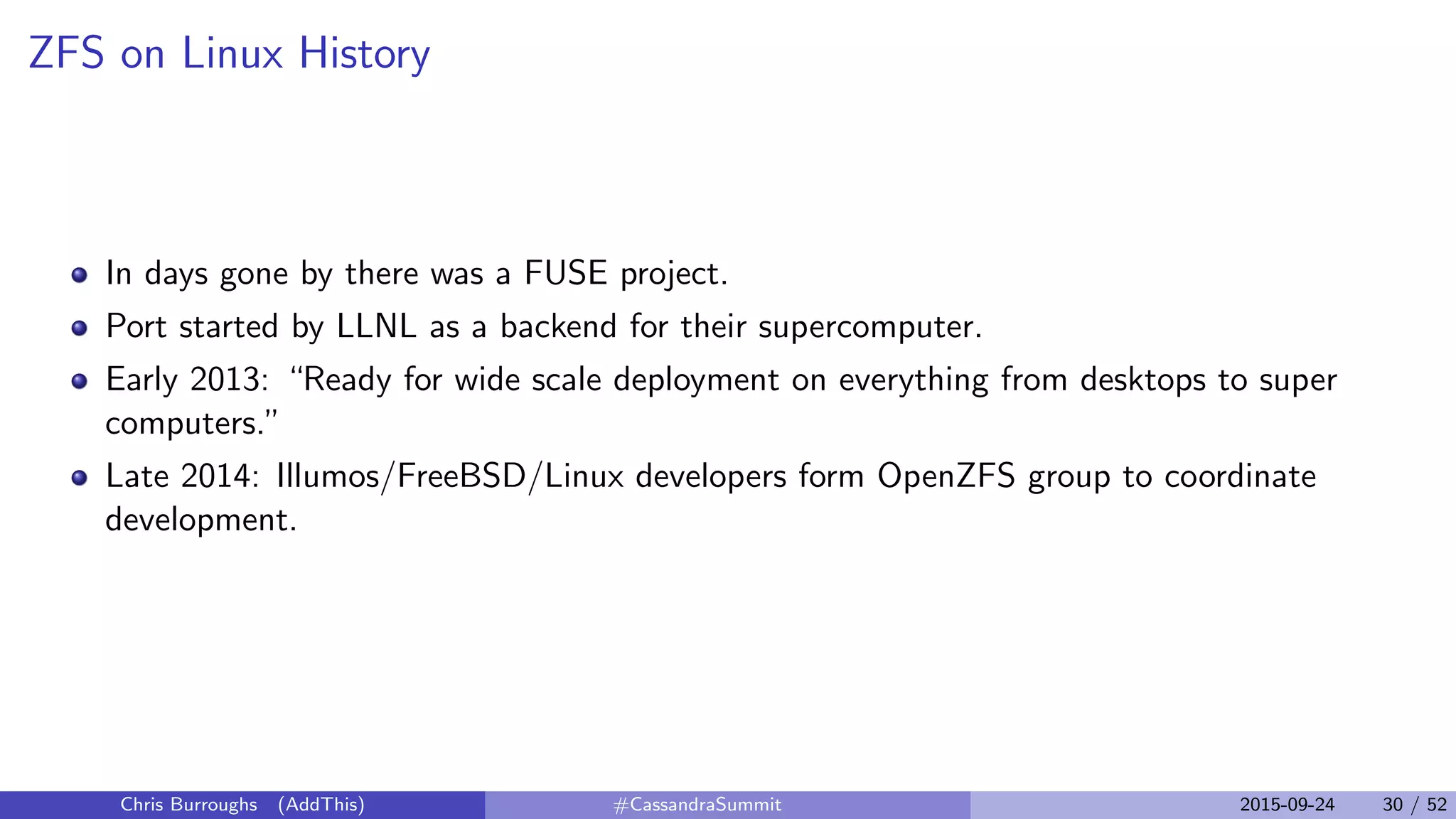ZFS on Linux History
In days gone by there was a FUSE project.
Port started by LLNL as a backend for their supercomputer.
Early 2013: “Ready for wide scale deployment on everything from desktops to super
computers.”
Late 2014: Illumos/FreeBSD/Linux developers form OpenZFS group to coordinate
development.
Chris Burroughs (AddThis) #CassandraSummit 2015-09-24 30 / 52
 