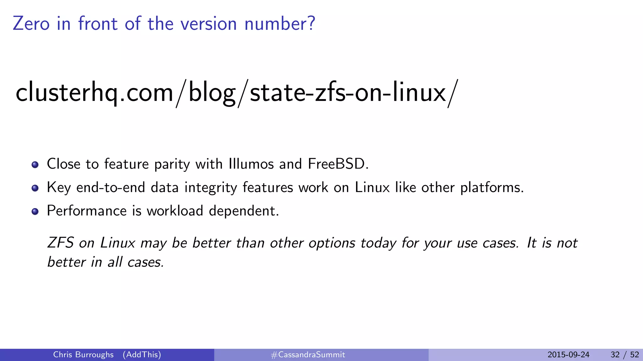 Zero in front of the version number?
clusterhq.com/blog/state-zfs-on-linux/
Close to feature parity with Illumos and FreeBSD.
Key end-to-end data integrity features work on Linux like other platforms.
Performance is workload dependent.
ZFS on Linux may be better than other options today for your use cases. It is not
better in all cases.
Chris Burroughs (AddThis) #CassandraSummit 2015-09-24 32 / 52
 
