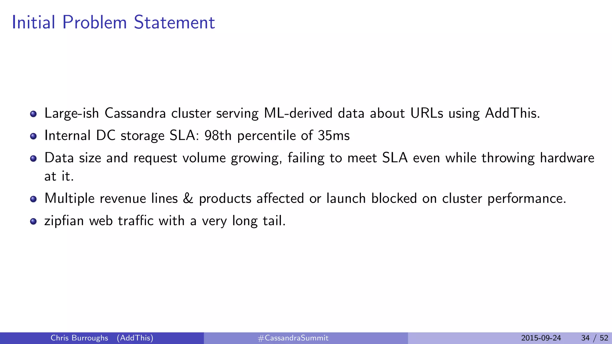 Initial Problem Statement
Large-ish Cassandra cluster serving ML-derived data about URLs using AddThis.
Internal DC storage SLA: 98th percentile of 35ms
Data size and request volume growing, failing to meet SLA even while throwing hardware
at it.
Multiple revenue lines & products aﬀected or launch blocked on cluster performance.
zipﬁan web traﬃc with a very long tail.
Chris Burroughs (AddThis) #CassandraSummit 2015-09-24 34 / 52
 