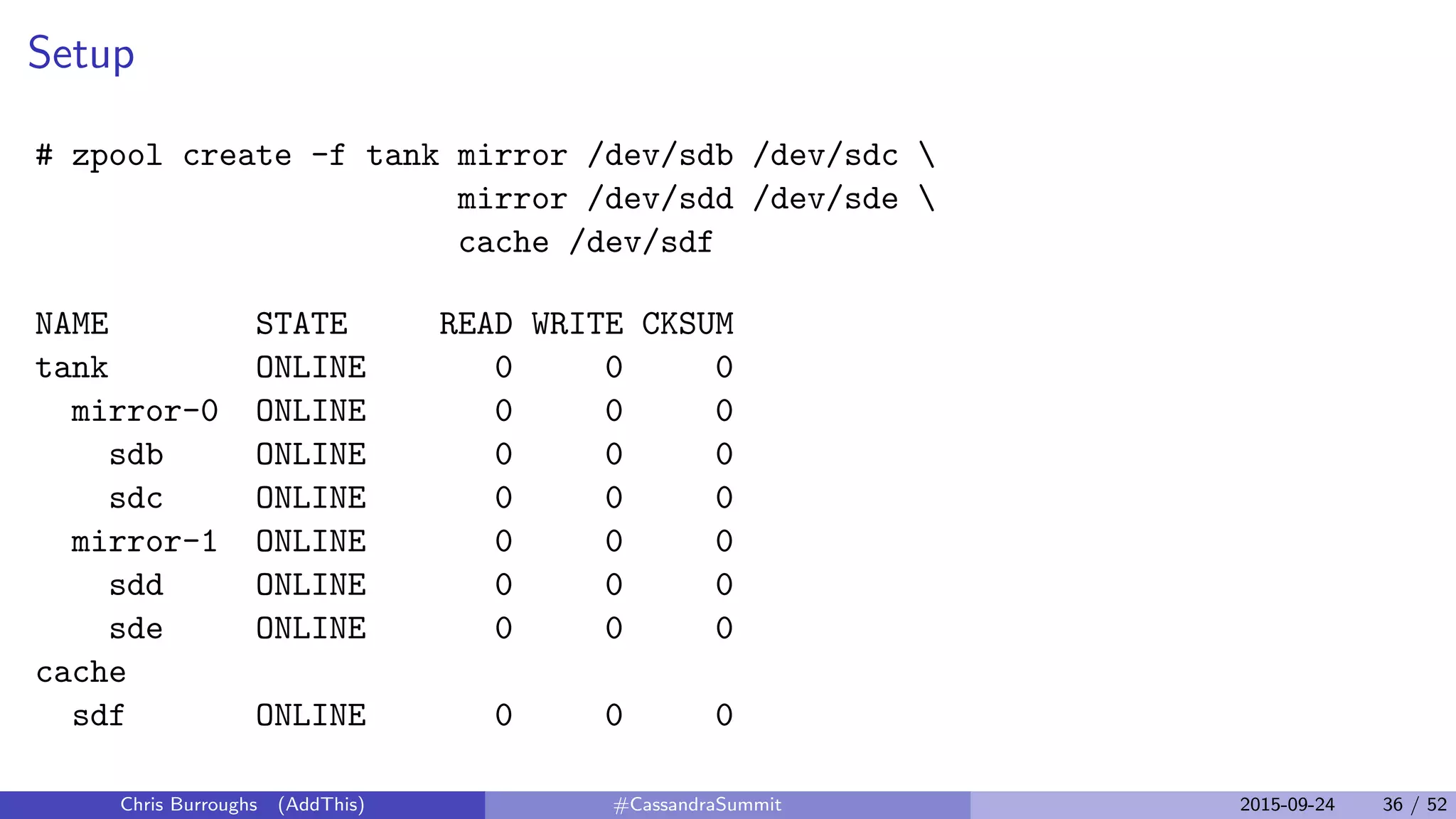 Setup
# zpool create -f tank mirror /dev/sdb /dev/sdc 
mirror /dev/sdd /dev/sde 
cache /dev/sdf
NAME STATE READ WRITE CKSUM
tank ONLINE 0 0 0
mirror-0 ONLINE 0 0 0
sdb ONLINE 0 0 0
sdc ONLINE 0 0 0
mirror-1 ONLINE 0 0 0
sdd ONLINE 0 0 0
sde ONLINE 0 0 0
cache
sdf ONLINE 0 0 0
Chris Burroughs (AddThis) #CassandraSummit 2015-09-24 36 / 52
 
