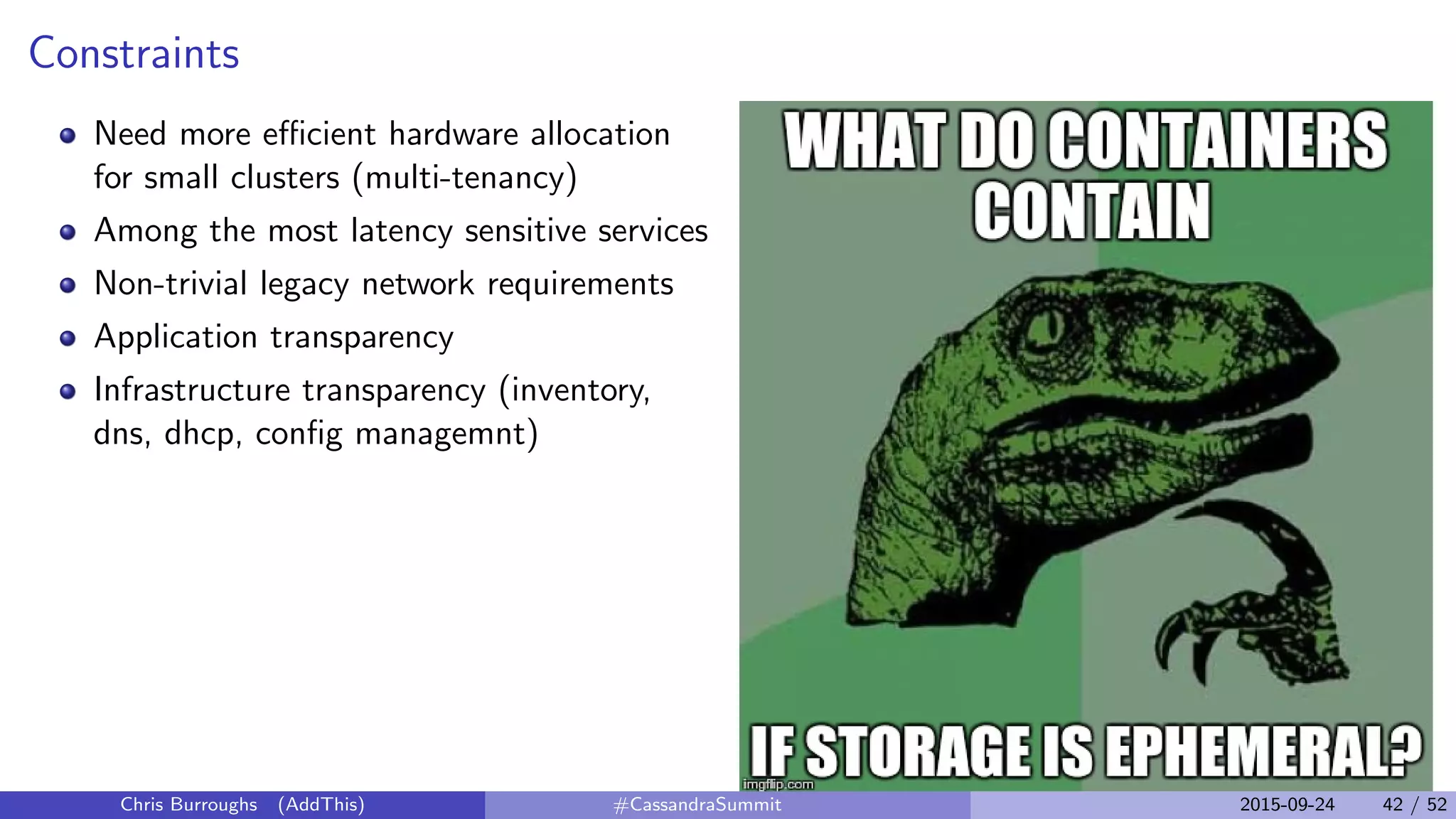 Constraints
Need more eﬃcient hardware allocation
for small clusters (multi-tenancy)
Among the most latency sensitive services
Non-trivial legacy network requirements
Application transparency
Infrastructure transparency (inventory,
dns, dhcp, conﬁg managemnt)
Chris Burroughs (AddThis) #CassandraSummit 2015-09-24 42 / 52
 