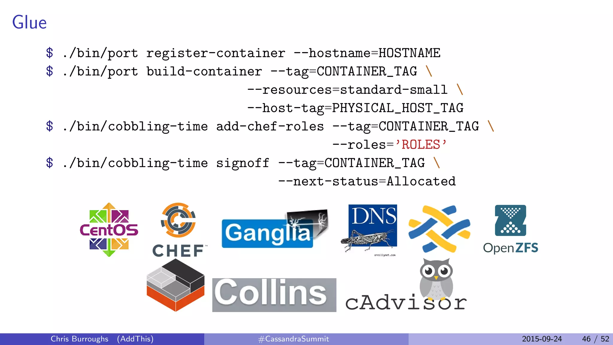 Glue
$ ./bin/port register-container --hostname=HOSTNAME
$ ./bin/port build-container --tag=CONTAINER_TAG 
--resources=standard-small 
--host-tag=PHYSICAL_HOST_TAG
$ ./bin/cobbling-time add-chef-roles --tag=CONTAINER_TAG 
--roles=’ROLES’
$ ./bin/cobbling-time signoff --tag=CONTAINER_TAG 
--next-status=Allocated
Chris Burroughs (AddThis) #CassandraSummit 2015-09-24 46 / 52
 
