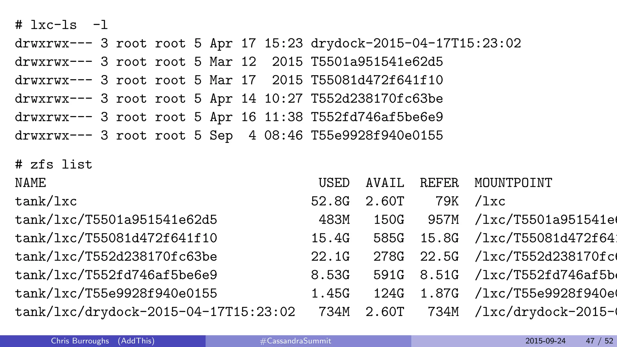 # lxc-ls -l
drwxrwx--- 3 root root 5 Apr 17 15:23 drydock-2015-04-17T15:23:02
drwxrwx--- 3 root root 5 Mar 12 2015 T5501a951541e62d5
drwxrwx--- 3 root root 5 Mar 17 2015 T55081d472f641f10
drwxrwx--- 3 root root 5 Apr 14 10:27 T552d238170fc63be
drwxrwx--- 3 root root 5 Apr 16 11:38 T552fd746af5be6e9
drwxrwx--- 3 root root 5 Sep 4 08:46 T55e9928f940e0155
# zfs list
NAME USED AVAIL REFER MOUNTPOINT
tank/lxc 52.8G 2.60T 79K /lxc
tank/lxc/T5501a951541e62d5 483M 150G 957M /lxc/T5501a951541e6
tank/lxc/T55081d472f641f10 15.4G 585G 15.8G /lxc/T55081d472f641
tank/lxc/T552d238170fc63be 22.1G 278G 22.5G /lxc/T552d238170fc6
tank/lxc/T552fd746af5be6e9 8.53G 591G 8.51G /lxc/T552fd746af5be
tank/lxc/T55e9928f940e0155 1.45G 124G 1.87G /lxc/T55e9928f940e0
tank/lxc/drydock-2015-04-17T15:23:02 734M 2.60T 734M /lxc/drydock-2015-0
Chris Burroughs (AddThis) #CassandraSummit 2015-09-24 47 / 52
 