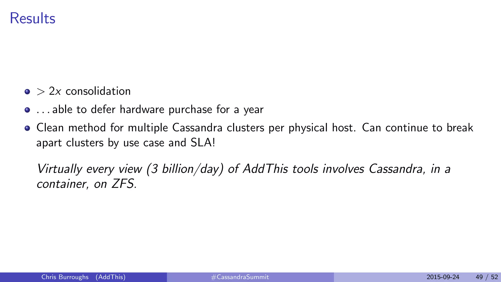 Results
> 2x consolidation
. . . able to defer hardware purchase for a year
Clean method for multiple Cassandra clusters per physical host. Can continue to break
apart clusters by use case and SLA!
Virtually every view (3 billion/day) of AddThis tools involves Cassandra, in a
container, on ZFS.
Chris Burroughs (AddThis) #CassandraSummit 2015-09-24 49 / 52
 