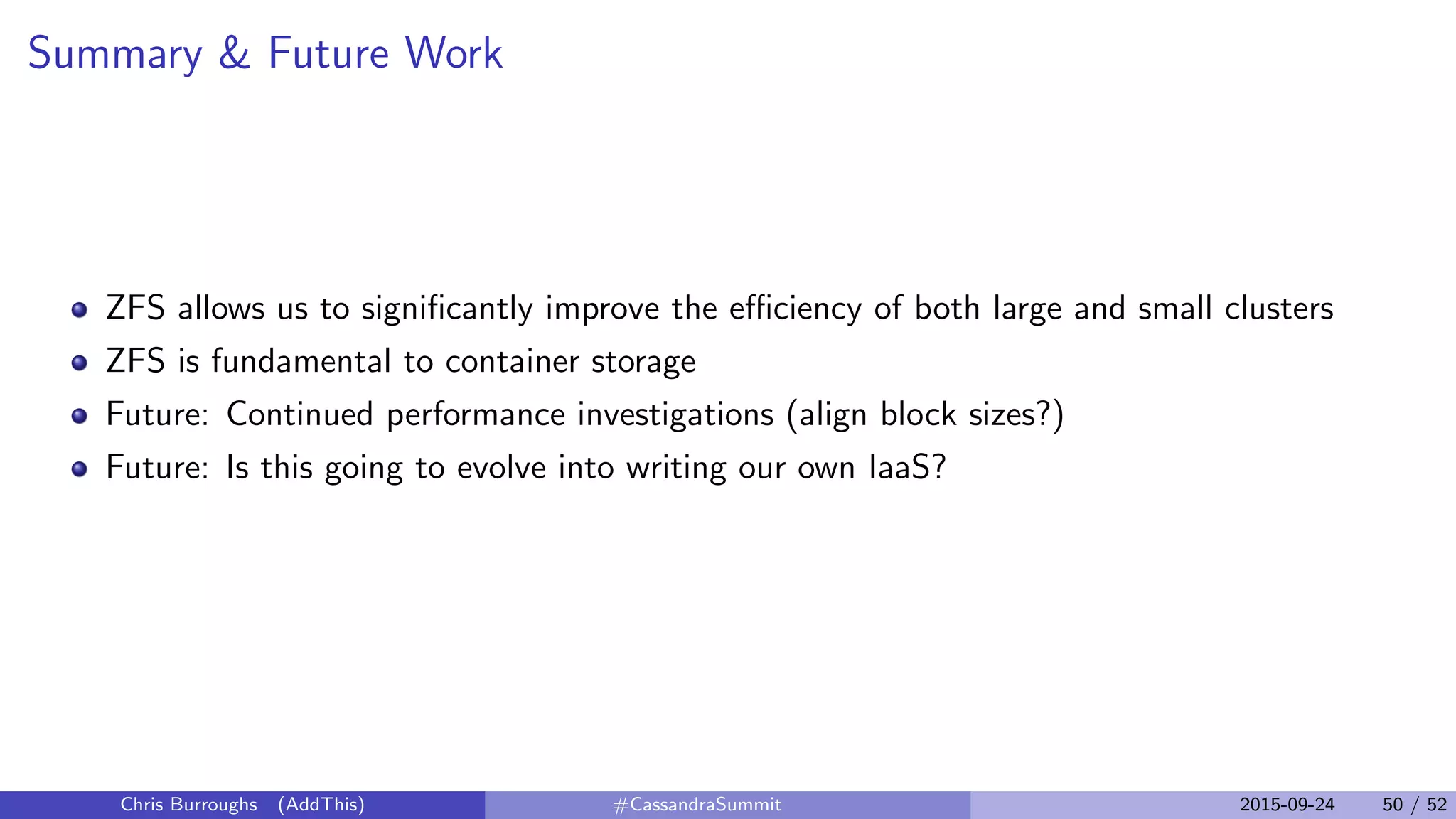 Summary & Future Work
ZFS allows us to signiﬁcantly improve the eﬃciency of both large and small clusters
ZFS is fundamental to container storage
Future: Continued performance investigations (align block sizes?)
Future: Is this going to evolve into writing our own IaaS?
Chris Burroughs (AddThis) #CassandraSummit 2015-09-24 50 / 52
 