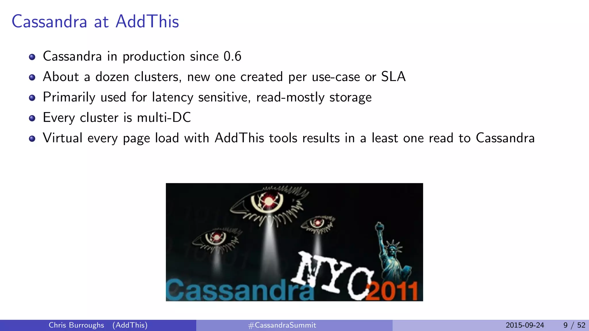 Cassandra at AddThis
Cassandra in production since 0.6
About a dozen clusters, new one created per use-case or SLA
Primarily used for latency sensitive, read-mostly storage
Every cluster is multi-DC
Virtual every page load with AddThis tools results in a least one read to Cassandra
Chris Burroughs (AddThis) #CassandraSummit 2015-09-24 9 / 52
 