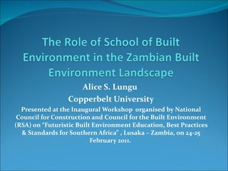 Alice S. Lungu  Copperbelt University Presented at the Inaugural Workshop  organised by National Council for Construction and Council for the Built Environment (RSA) on “Futuristic Built Environment Education, Best Practices & Standards for Southern Africa” , Lusaka – Zambia, on 24-25 February 2011.  