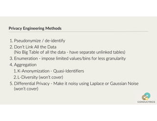 Privacy Engineering Methods
1. Pseudonymize / de-identify
2. Don’t Link All the Data
(No Big Table of all the data - have separate unlinked tables)
3. Enumeration - impose limited values/bins for less granularity
4. Aggregation
1.K-Anonymization - Quasi-Identifiers
2.L-Diversity (won’t cover)
5. Differential Privacy - Make it noisy using Laplace or Gaussian Noise
(won’t cover)
 