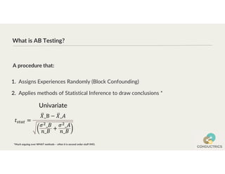 What is AB Testing?
1. Assigns Experiences Randomly (Block Confounding)
2. Applies methods of Statistical Inference to draw conclusions *
A procedure that:
*Much arguing over WHAT methods – often it is second order stuff IMO.
Univariate
 
