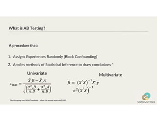 What is AB Testing?
1. Assigns Experiences Randomly (Block Confounding)
2. Applies methods of Statistical Inference to draw conclusions *
A procedure that:
*Much arguing over WHAT methods – often it is second order stuff IMO.
Univariate Multivariate
 