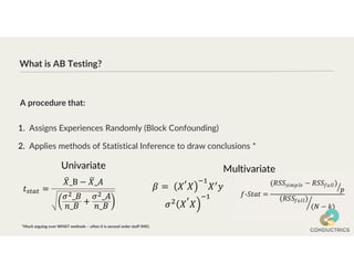 What is AB Testing?
1. Assigns Experiences Randomly (Block Confounding)
2. Applies methods of Statistical Inference to draw conclusions *
A procedure that:
*Much arguing over WHAT methods – often it is second order stuff IMO.
Univariate Multivariate
 