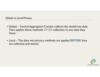 Global vs Local Privacy
• Global – Central Aggregator/Curator collects the detail/raw data.
Then applies these methods AFTER collection to any data they
share.
• Local – The data min/privacy methods are applied BEFORE they
are collected and stored.
 