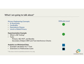 What I am going to talk about*
* Plus show a bunch of gratuitous pictures of my dog
Privacy Engineering Concepts
• K-Anonymity
• Cardinality
• Equivalence Classes
• Local vs Global Privacy
Experimentation Example
• What is AB Testing?
• Tasks
Primary: AB, MVT, and Bandits
Secondary (Helper) SRM and Test Interference Checks
Analytics on Minimized Data
• Example Calculation for T-Test
• Extensions to Multivariate Cases
Difficulty Level
 