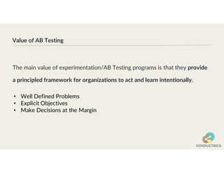 The main value of experimentation/AB Testing programs is that they provide
a principled framework for organizations to act and learn intentionally.
Value of AB Testing
• Well Defined Problems
• Explicit Objectives
• Make Decisions at the Margin
 