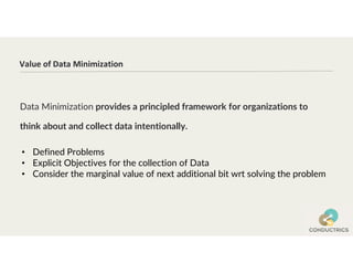 Data Minimization provides a principled framework for organizations to
think about and collect data intentionally.
Value of Data Minimization
• Defined Problems
• Explicit Objectives for the collection of Data
• Consider the marginal value of next additional bit wrt solving the problem
 