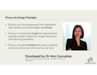 Privacy by Design Principles
Developed by Dr Ann Cavoukian
https://privacy.ucsc.edu/resources/privacy-by-design---foundational-
principles.pdf
• Privacy must be incorporated into networked
data systems and technologies, by default.
• Privacy must become integral to organizational
priorities, project objectives, design processes,
and planning operations.
• Privacy must be embedded into every standard,
protocol and process that touches our lives.
 