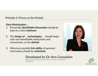 Principle 2: Privacy at the Default
Developed by Dr Ann Cavoukian
https://privacy.ucsc.edu/resources/privacy-by-design---foundational-
principles.pdf
Data Minimization −
1. Personally identifiable information should be
kept to a strict minimum.
2. The design of … technologies, … should begin
with non-identifiable interactions and
transactions, as the default.
3. Wherever possible link-ability of personal
information should be minimized.
 
