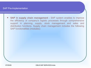 SAP Pre-Implementation SAP in supply chain management :  SAP system enables to improve the efficiency of company's logistic processes through comprehensive support in planning, supply, stock management and sales and distribution functions. Supply chain management includes the following SAP functionalities (modules):  