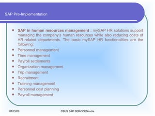 SAP Pre-Implementation SAP in human resources management :  mySAP HR solutions support managing the company's human resources while also reducing costs of HR-related departments. The basic mySAP HR functionalities are the following:  Personnel management  Time management  Payroll settlements  Organization management  Trip management  Recruitment  Training management  Personnel cost planning  Payroll management  