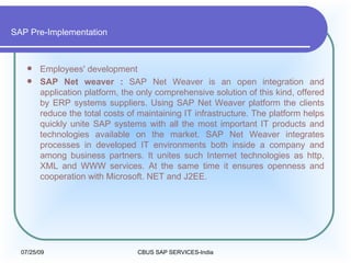 SAP Pre-Implementation Employees' development  SAP Net weaver :  SAP Net Weaver is an open integration and application platform, the only comprehensive solution of this kind, offered by ERP systems suppliers. Using SAP Net Weaver platform the clients reduce the total costs of maintaining IT infrastructure. The platform helps quickly unite SAP systems with all the most important IT products and technologies available on the market. SAP Net Weaver integrates processes in developed IT environments both inside a company and among business partners. It unites such Internet technologies as http, XML and WWW services. At the same time it ensures openness and cooperation with Microsoft. NET and J2EE.  