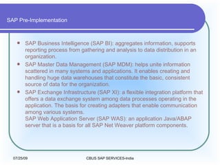 SAP Pre-Implementation SAP Business Intelligence (SAP BI): aggregates information, supports reporting process from gathering and analysis to data distribution in an organization.  SAP Master Data Management (SAP MDM): helps unite information scattered in many systems and applications. It enables creating and handling huge data warehouses that constitute the basic, consistent source of data for the organization.  SAP Exchange Infrastructure (SAP XI): a flexible integration platform that offers a data exchange system among data processes operating in the application. The basis for creating adapters that enable communication among various systems.  SAP Web Application Server (SAP WAS): an application Java/ABAP server that is a basis for all SAP Net Weaver platform components.  