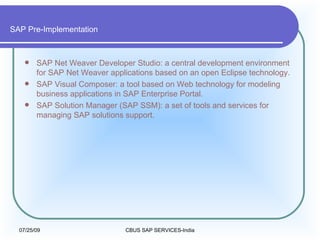 SAP Pre-Implementation SAP Net Weaver Developer Studio: a central development environment for SAP Net Weaver applications based on an open Eclipse technology.  SAP Visual Composer: a tool based on Web technology for modeling business applications in SAP Enterprise Portal.  SAP Solution Manager (SAP SSM): a set of tools and services for managing SAP solutions support.  