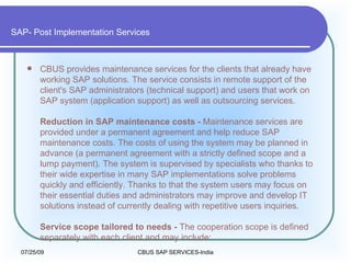 SAP- Post Implementation Services CBUS provides maintenance services for the clients that already have working SAP solutions. The service consists in remote support of the client's SAP administrators (technical support) and users that work on SAP system (application support) as well as outsourcing services.  Reduction in SAP maintenance costs -  Maintenance services are provided under a permanent agreement and help reduce SAP maintenance costs. The costs of using the system may be planned in advance (a permanent agreement with a strictly defined scope and a lump payment). The system is supervised by specialists who thanks to their wide expertise in many SAP implementations solve problems quickly and efficiently. Thanks to that the system users may focus on their essential duties and administrators may improve and develop IT solutions instead of currently dealing with repetitive users inquiries.  Service scope tailored to needs -  The cooperation scope is defined separately with each client and may include:  