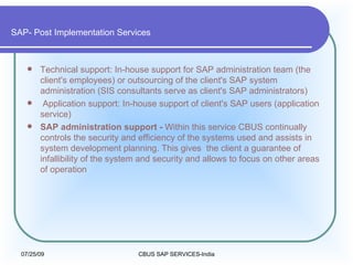 SAP- Post Implementation Services Technical support: In-house support for SAP administration team (the client's employees) or outsourcing of the client's SAP system administration (SIS consultants serve as client's SAP administrators) Application support: In-house support of client's SAP users (application service)  SAP administration support -  Within this service CBUS continually controls the security and efficiency of the systems used and assists in system development planning. This gives the client a guarantee of infallibility of the system and security and allows to focus on other areas of operation 