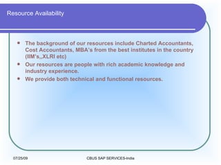 Resource Availability The background of our resources include Charted Accountants, Cost Accountants, MBA’s from the best institutes in the country (IIM’s,,XLRI etc) Our resources are people with rich academic knowledge and industry experience. We provide both technical and functional resources. 