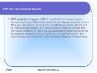 SAP- Post Implementation Services SAP application support -  CBUS consultants provide a in-house support in solving problems that arise during everyday use of the system. Moreover, the client's SAP system is constantly monitored with the aim of finding possible faults e.g. in data entered by users or in areas that may cause problems in future. CBUS's application support concerns the full scope of modules of mySAP ERP (SAP R/3) as well as SAP BW (data warehouse) and mySAP SEM (strategic enterprise management).  