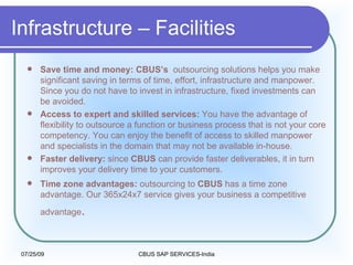 Infrastructure – Facilities Save time and money: CBUS’s  outsourcing solutions helps you make significant saving in terms of time, effort, infrastructure and manpower. Since you do not have to invest in infrastructure, fixed investments can be avoided.  Access to expert and skilled services:  You have the advantage of flexibility to outsource a function or business process that is not your core competency. You can enjoy the benefit of access to skilled manpower and specialists in the domain that may not be available in-house.  Faster delivery:  since  CBUS  can provide faster deliverables, it in turn improves your delivery time to your customers.  Time zone advantages:  outsourcing to  CBUS  has a time zone advantage. Our 365x24x7 service gives your business a competitive advantage .   