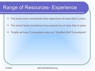 The junior level consultants have experience of more than 3 years. The senior level consultants have experience of more than 6 years.  Totally we have 3 consultants who are “Certified SAP Consultants” Range of Resources- Experience 