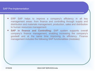 SAP Pre-Implementation ERP SAP helps to improve a company's efficiency in all key management areas: from finance and controlling through supply and distribution and materials management, production, sales and distribution to human resources management.  SAP in finance and Controlling:  SAP system supports overall company's finance management, enabling increasing the company's goodwill and at the same time improving its efficiency. Finance management includes the following SAP functionalities (modules): 