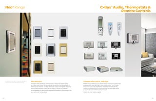 Neo Range      TM
                                                                                                                                                                                C-Bus Audio, Thermostats &
                                                                                                                                                                                                     TM



                                                                                                                                                                                          Remote Controls




     All switches in the NeoTM range are available in   Face the future                                                                        Complete home control... with style
     C-BusTM and C-Bus RF wireless products.
                                                        Architects were specifically commissioned to design this flagship switch               Whether you’re listening to your favorite music, enjoying the perfect room
                                                        for C-Bus home control. Neo provides an alternative to the standard look of            temperature, or even reaching for your remote control… do it in style.
                                                        electrical wall switches. The large, flat, tactile, rocker action blends beautifully   C-Bus multi-room audio, thermostats, and remote controls offer the
                                                        into the fascia and each button has the choice of colored LED displays.                comfort and convenience of home control with the same sleek styling
                                                                                                                                               as your C-Bus wall switches and touch screen.
                                                        To complement your décor, these keypads are available in a wide range of mix
                                                        and match color combinations.                                                          Control has never looked so good.




22                                                                                                                                                                                                                          23
 