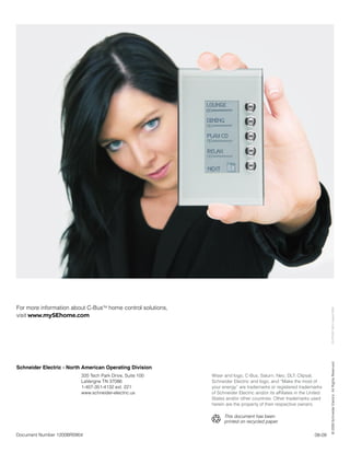 For more information about C-BusTM home control solutions,



                                                                                                                              CLIPCOM 19814 August 2009
visit www.mySEhome.com

                                                                                                                          © 2009 Schneider Electric. All Rights Reserved.




Schneider Electric - North American Operating Division
                         320 Tech Park Drive, Suite 100      Wiser and logo, C-Bus, Saturn, Neo, DLT, Clipsal,
                         LaVergne TN 37086                   Schneider Electric and logo, and “Make the most of
                         1-407-351-4132 ext. 221             your energy” are trademarks or registered trademarks
                         www.schneider-electric.us           of Schneider Electric and/or its affiliates in the United
                                                             States and/or other countries. Other trademarks used
                                                             herein are the property of their respective owners.

                                                                   This document has been
                                                                   printed on recycled paper.

Document Number 1200BR0904                                                                                        08-09
 