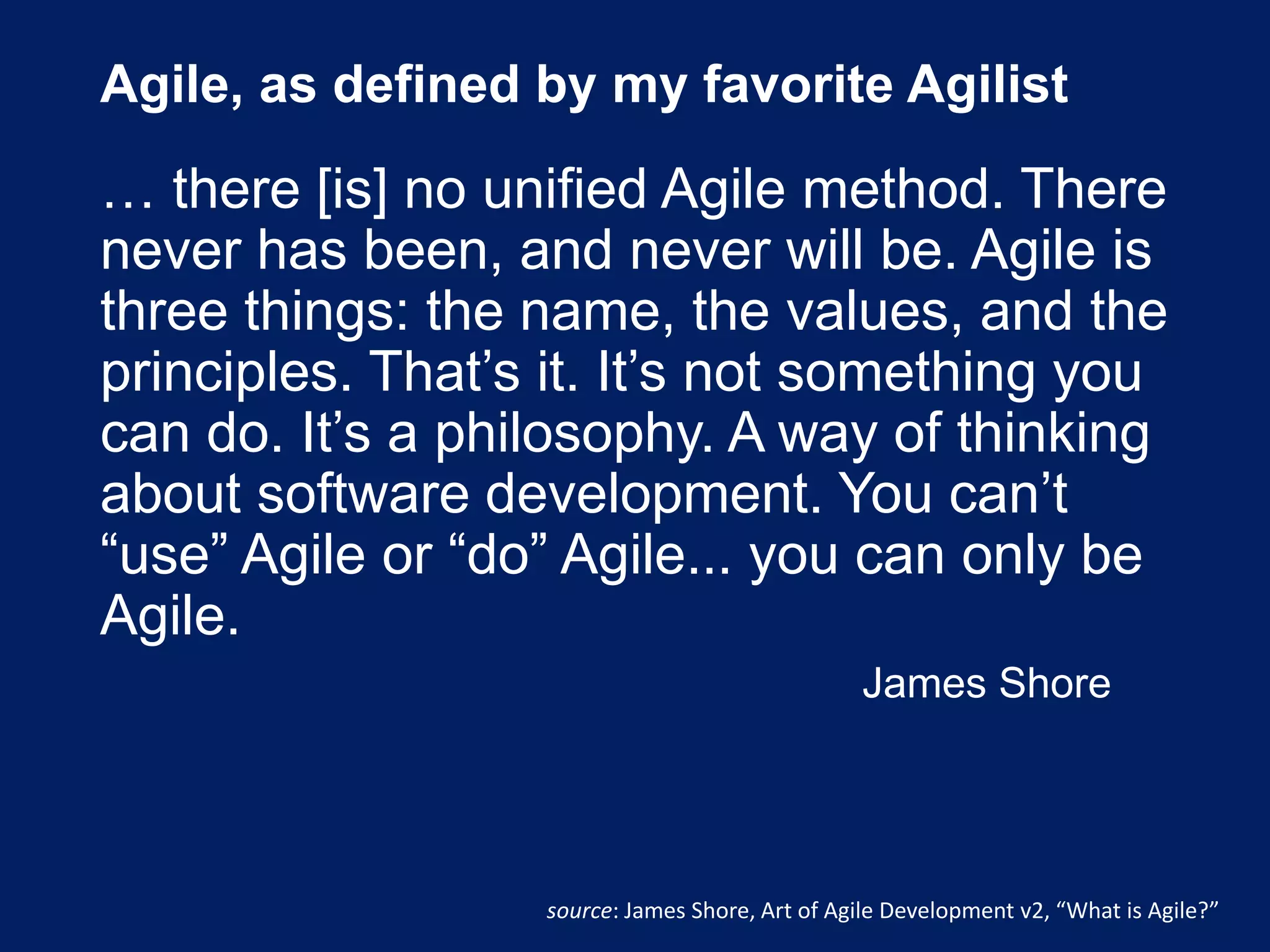 Agile, as defined by my favorite Agilist
… there [is] no unified Agile method. There
never has been, and never will be. Agile is
three things: the name, the values, and the
principles. That’s it. It’s not something you
can do. It’s a philosophy. A way of thinking
about software development. You can’t
“use” Agile or “do” Agile... you can only be
Agile.
James Shore
source: James Shore, Art of Agile Development v2, “What is Agile?”
 