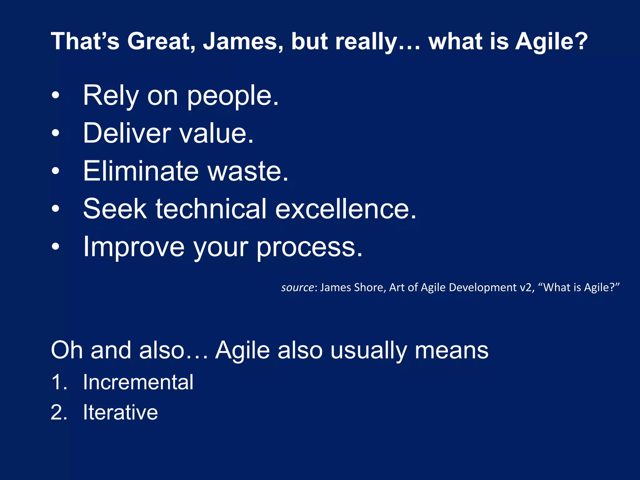 That’s Great, James, but really… what is Agile?
• Rely on people.
• Deliver value.
• Eliminate waste.
• Seek technical excellence.
• Improve your process.
source: James Shore, Art of Agile Development v2, “What is Agile?”
Oh and also… Agile also usually means
1. Incremental
2. Iterative
 