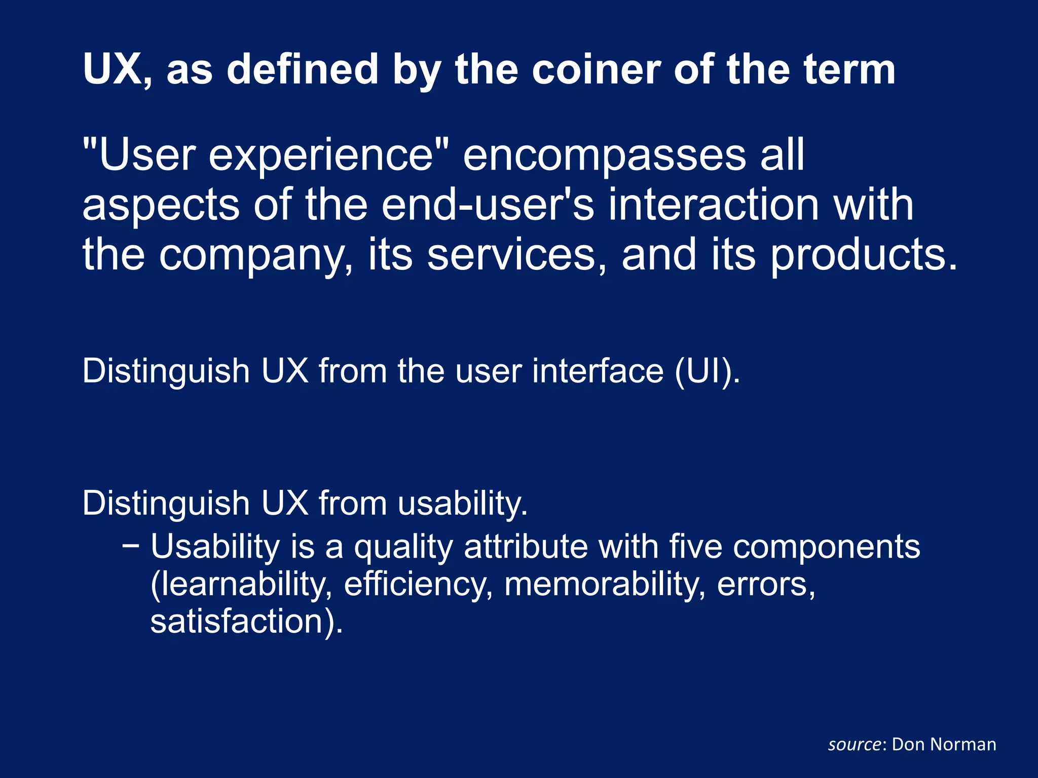 UX, as defined by the coiner of the term
"User experience" encompasses all
aspects of the end-user's interaction with
the company, its services, and its products.
Distinguish UX from the user interface (UI).
Distinguish UX from usability.
− Usability is a quality attribute with five components
(learnability, efficiency, memorability, errors,
satisfaction).
source: Don Norman
 