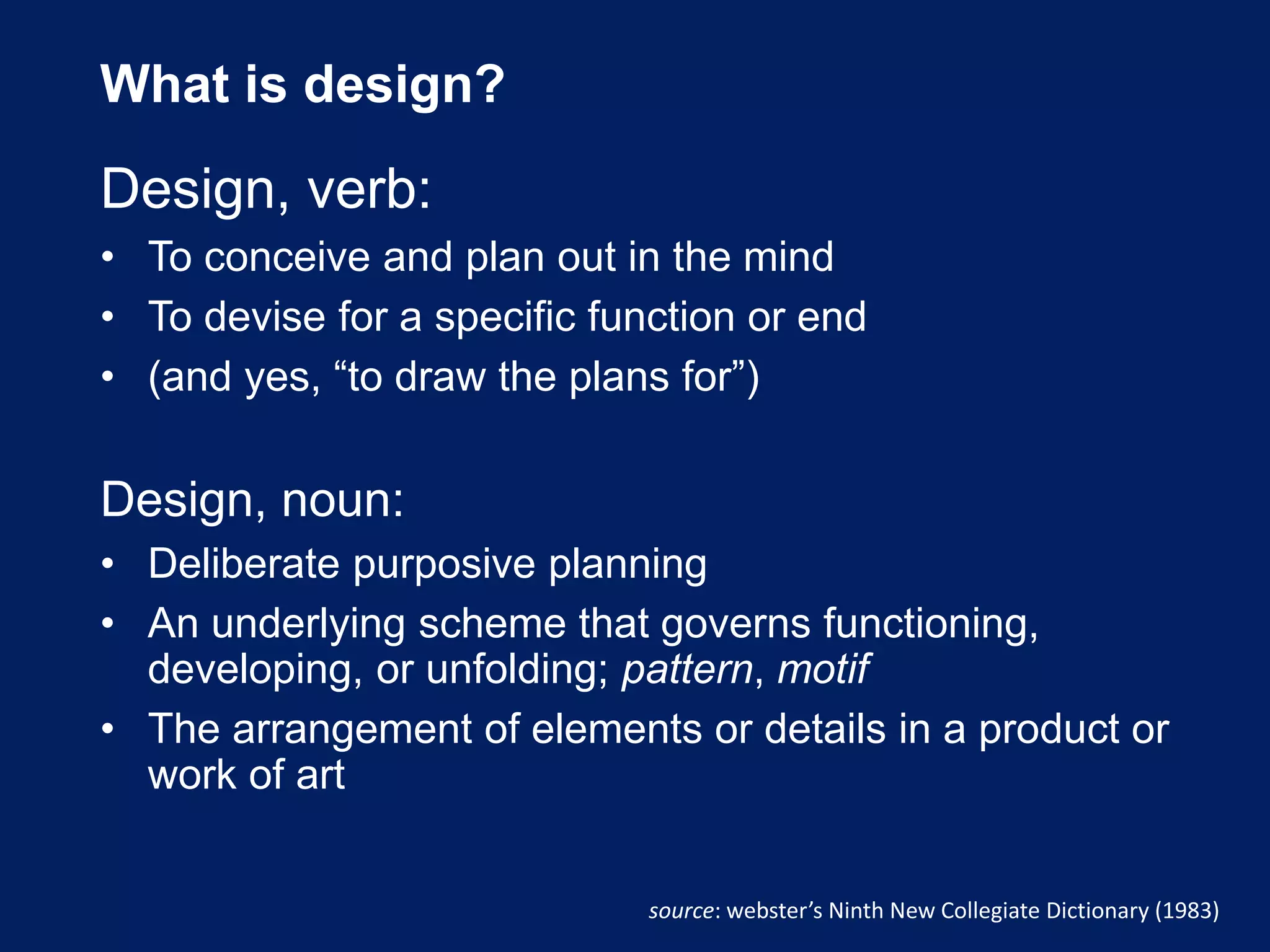 What is design?
Design, verb:
• To conceive and plan out in the mind
• To devise for a specific function or end
• (and yes, “to draw the plans for”)
Design, noun:
• Deliberate purposive planning
• An underlying scheme that governs functioning,
developing, or unfolding; pattern, motif
• The arrangement of elements or details in a product or
work of art
source: webster’s Ninth New Collegiate Dictionary (1983)
 