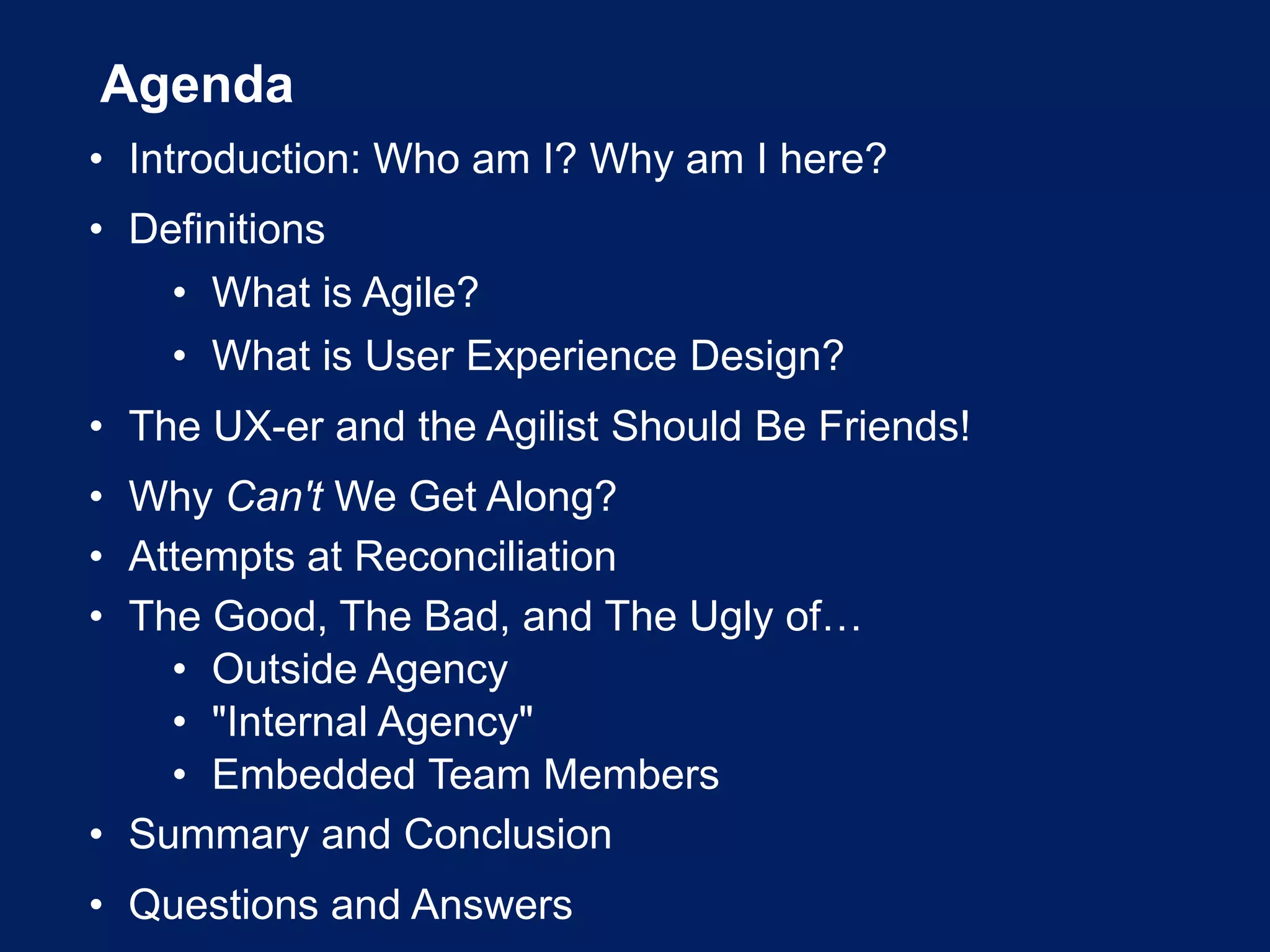 Agenda
• Introduction: Who am I? Why am I here?
• Definitions
• What is Agile?
• What is User Experience Design?
• The UX-er and the Agilist Should Be Friends!
• Why Can't We Get Along?
• Attempts at Reconciliation
• The Good, The Bad, and The Ugly of…
• Outside Agency
• "Internal Agency"
• Embedded Team Members
• Summary and Conclusion
• Questions and Answers
 